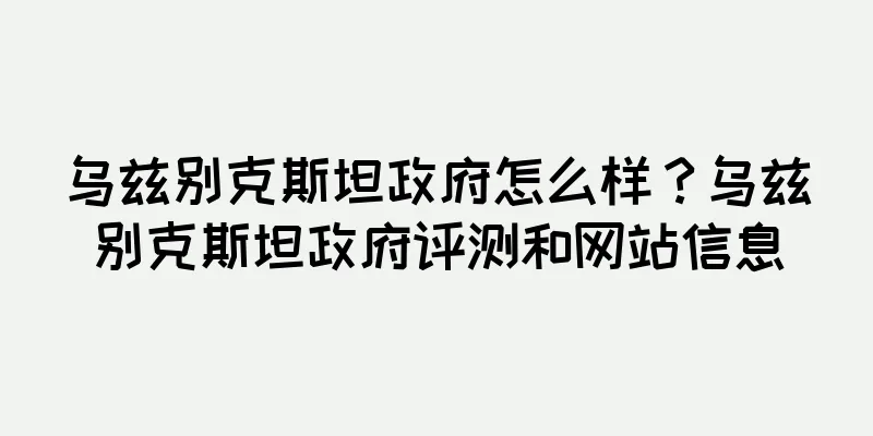 乌兹别克斯坦政府怎么样？乌兹别克斯坦政府评测和网站信息
