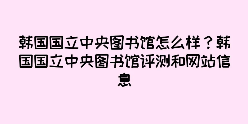 韩国国立中央图书馆怎么样?韩国国立中央图书馆评测和网站信息