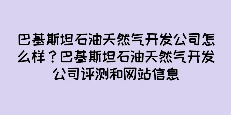 巴基斯坦石油天然气开发公司怎么样?巴基斯坦石油天然气开发公司评测和网站信息