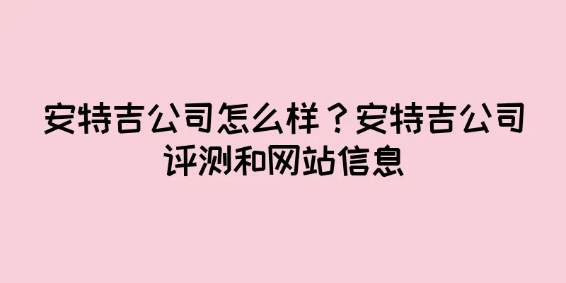 安特吉公司怎么样？安特吉公司评测和网站信息