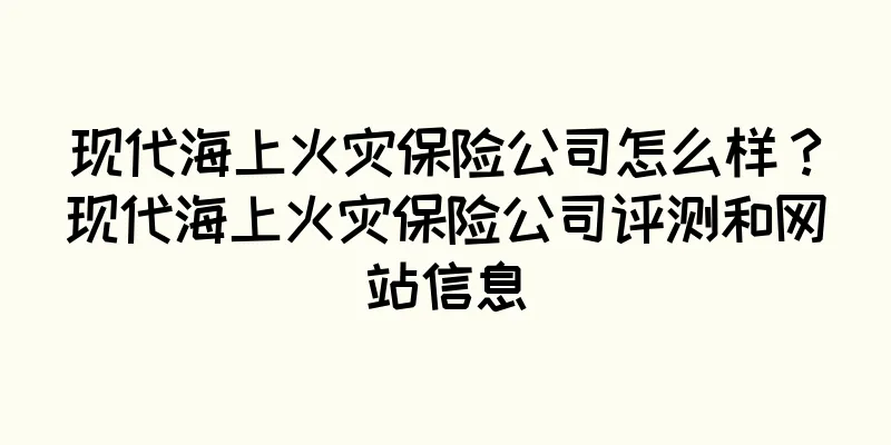 现代海上火灾保险公司怎么样？现代海上火灾保险公司评测和网站信息