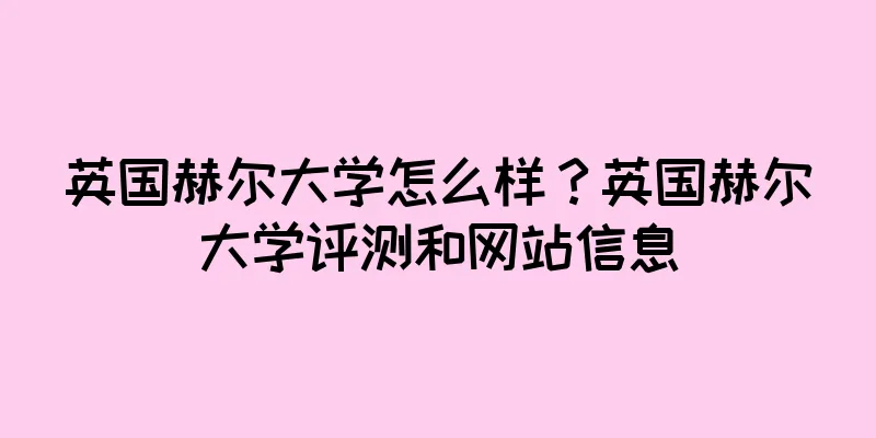 英国赫尔大学怎么样？英国赫尔大学评测和网站信息