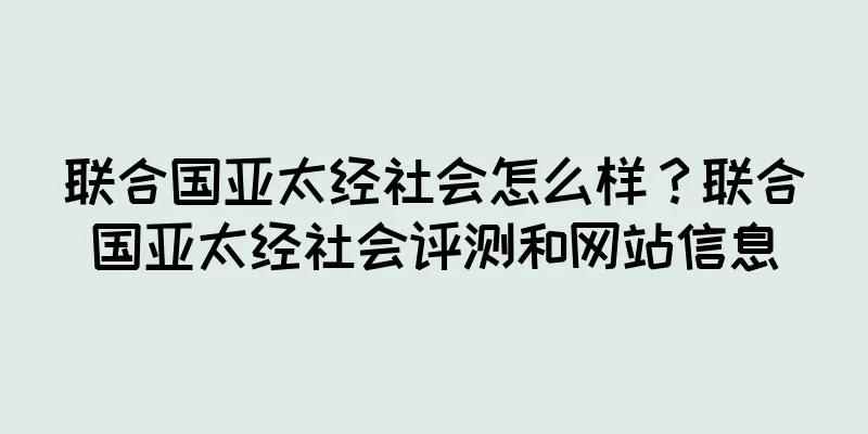 联合国亚太经社会怎么样？联合国亚太经社会评测和网站信息