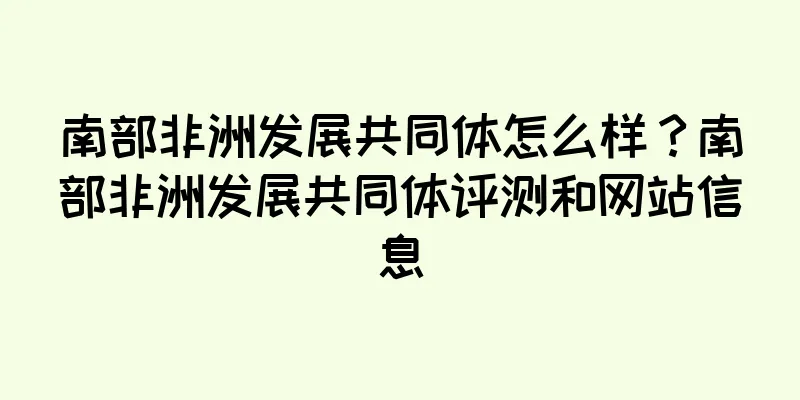 南部非洲发展共同体怎么样？南部非洲发展共同体评测和网站信息