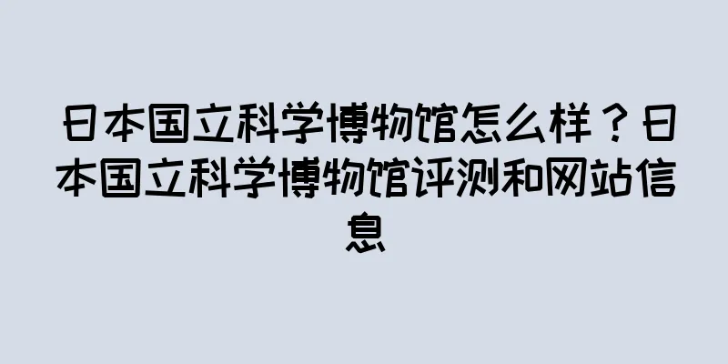 日本国立科学博物馆怎么样？日本国立科学博物馆评测和网站信息