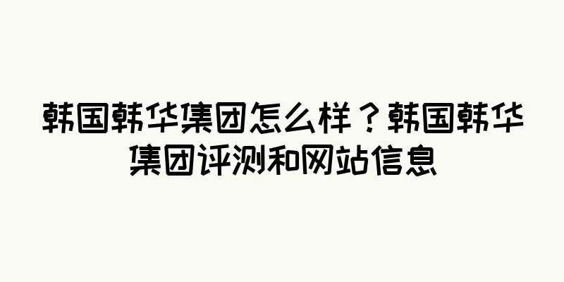 韩国韩华集团怎么样？韩国韩华集团评测和网站信息