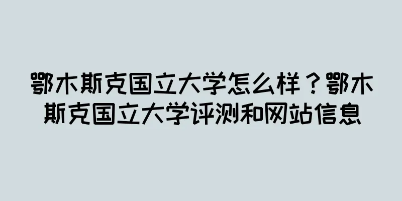 鄂木斯克国立大学怎么样？鄂木斯克国立大学评测和网站信息