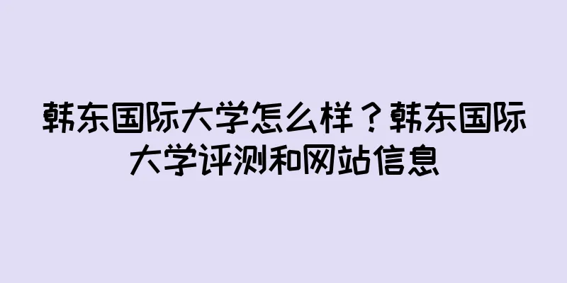 韩东国际大学怎么样？韩东国际大学评测和网站信息