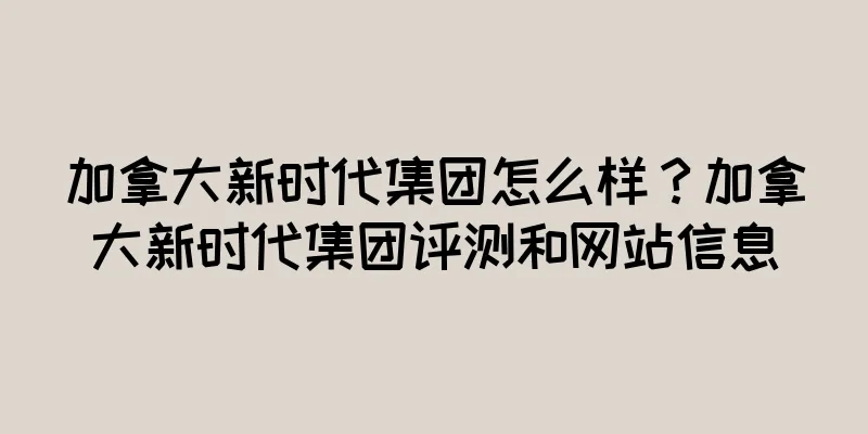 加拿大新时代集团怎么样？加拿大新时代集团评测和网站信息