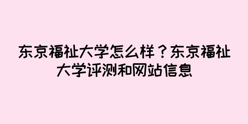 东京福祉大学怎么样？东京福祉大学评测和网站信息