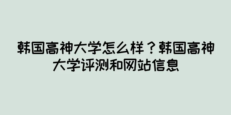 韩国高神大学怎么样？韩国高神大学评测和网站信息