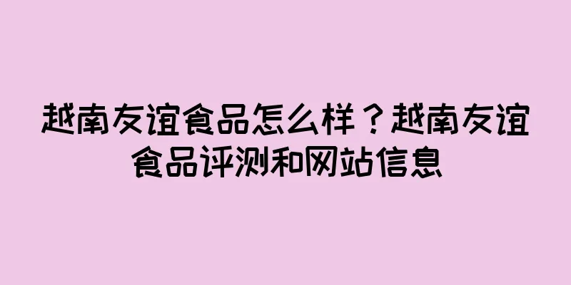 越南友谊食品怎么样？越南友谊食品评测和网站信息