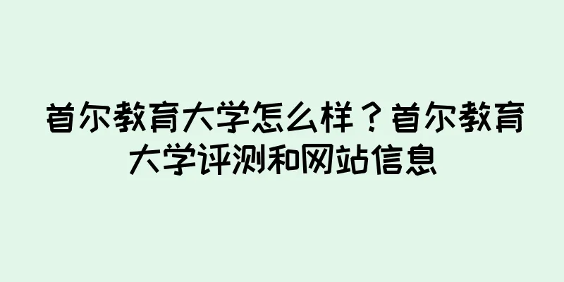 首尔教育大学怎么样？首尔教育大学评测和网站信息