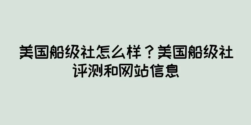美国船级社怎么样？美国船级社评测和网站信息