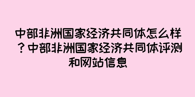 中部非洲国家经济共同体怎么样？中部非洲国家经济共同体评测和网站信息