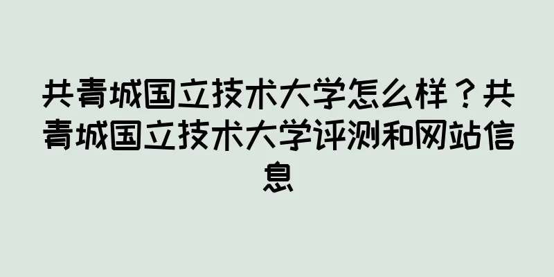 共青城国立技术大学怎么样？共青城国立技术大学评测和网站信息