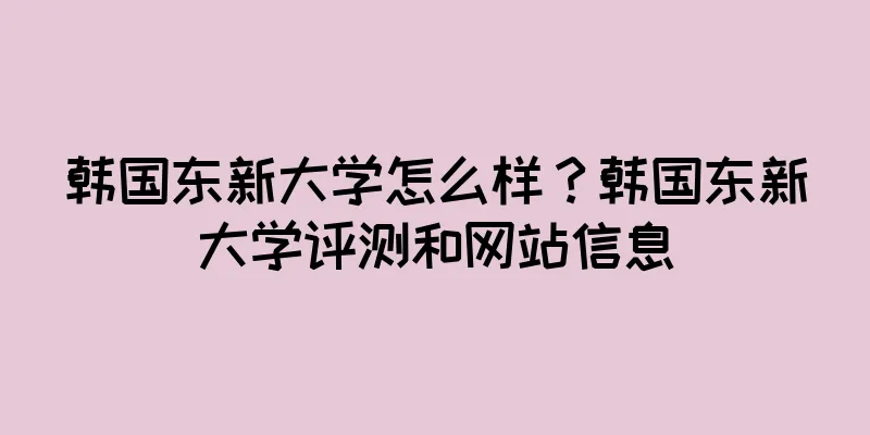 韩国东新大学怎么样？韩国东新大学评测和网站信息