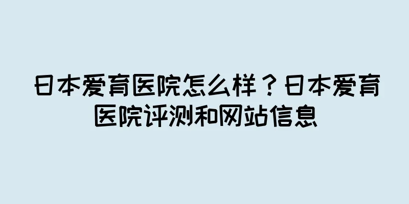 日本爱育医院怎么样？日本爱育医院评测和网站信息