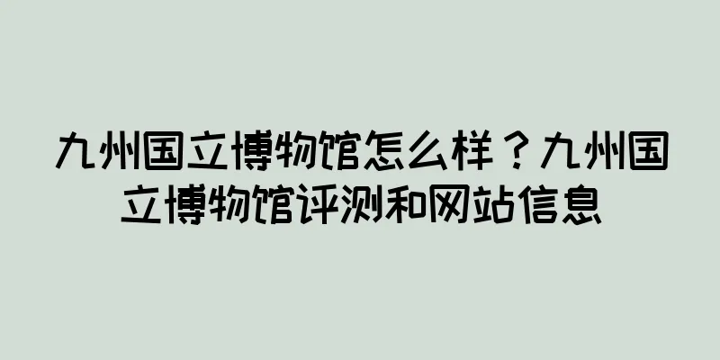九州国立博物馆怎么样？九州国立博物馆评测和网站信息