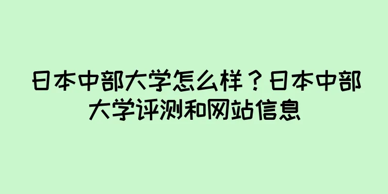 日本中部大学怎么样？日本中部大学评测和网站信息