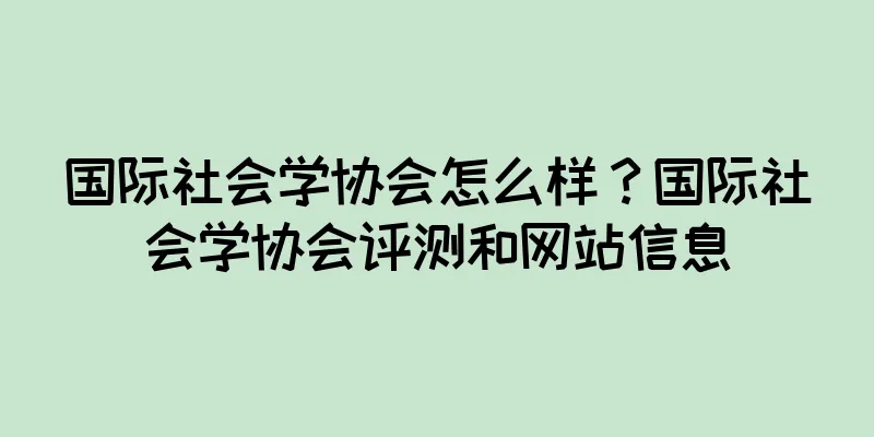 国际社会学协会怎么样？国际社会学协会评测和网站信息