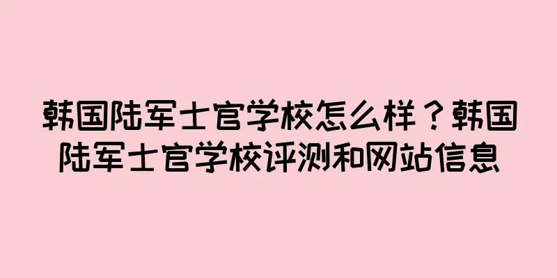 韩国陆军士官学校怎么样？韩国陆军士官学校评测和网站信息