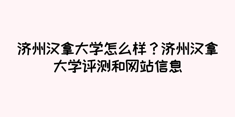 济州汉拿大学怎么样？济州汉拿大学评测和网站信息
