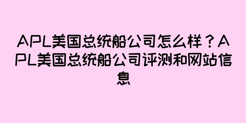 APL美国总统船公司怎么样？APL美国总统船公司评测和网站信息