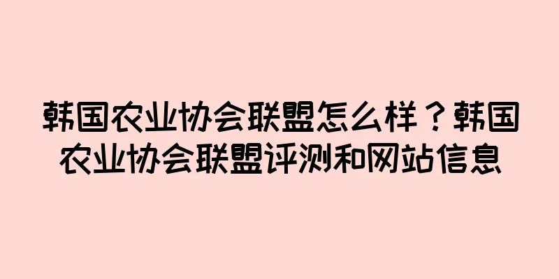 韩国农业协会联盟怎么样？韩国农业协会联盟评测和网站信息