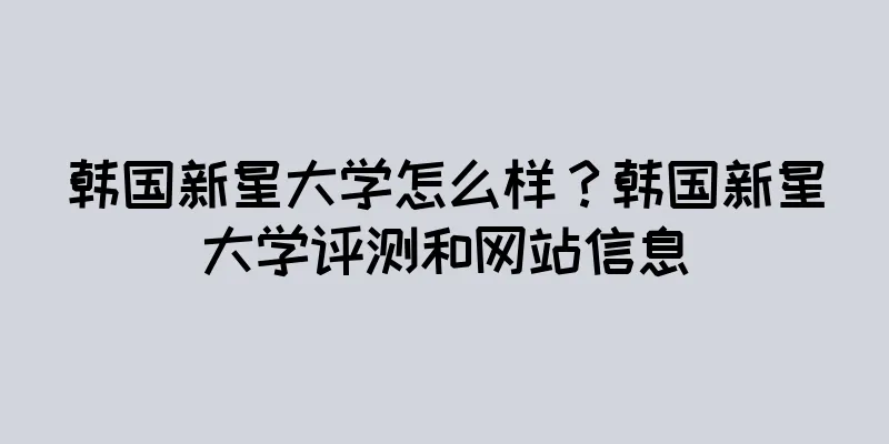 韩国新星大学怎么样？韩国新星大学评测和网站信息