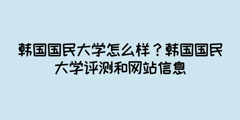 韩国国民大学怎么样？韩国国民大学评测和网站信息