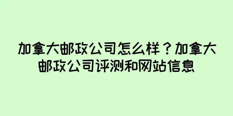 加拿大邮政公司怎么样？加拿大邮政公司评测和网站信息