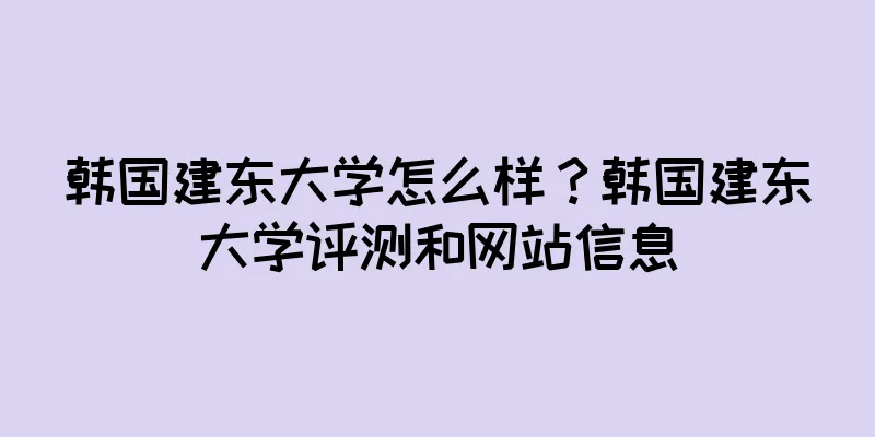 韩国建东大学怎么样？韩国建东大学评测和网站信息