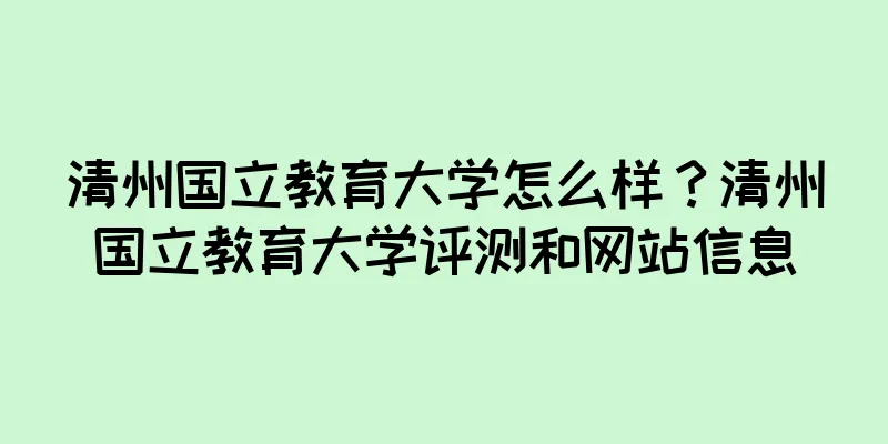 清州国立教育大学怎么样？清州国立教育大学评测和网站信息