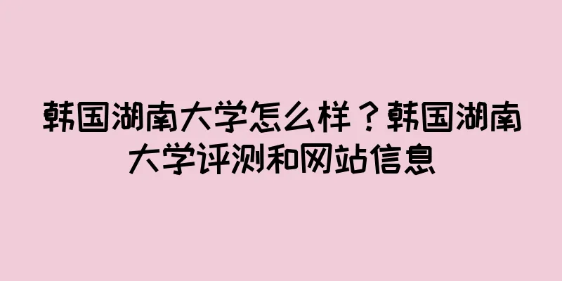 韩国湖南大学怎么样？韩国湖南大学评测和网站信息
