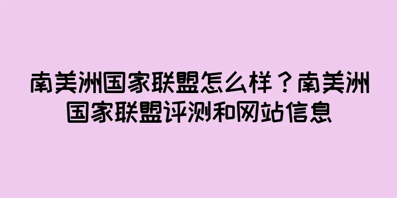南美洲国家联盟怎么样？南美洲国家联盟评测和网站信息